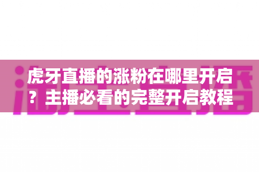 虎牙直播的涨粉在哪里开启?主播必看的完整开启教程与涨粉攻略 虎牙直播的涨粉在哪里开启?主播必看的完整开启教程与涨粉攻略