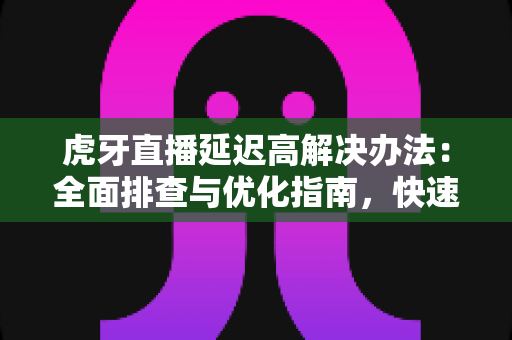 虎牙直播延迟高解决办法：全面排查与优化指南，快速提升观看与推流体验