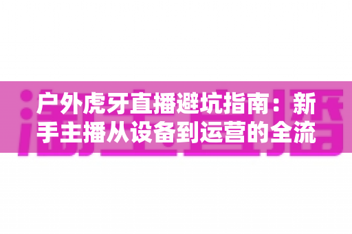户外虎牙直播避坑指南:新手主播从设备到运营的全流程防踩雷攻略 户外虎牙直播避坑指南:新手主播从设备到运营的全流程防踩雷攻略