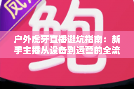 户外虎牙直播避坑指南:新手主播从设备到运营的全流程防踩雷攻略 户外虎牙直播避坑指南:新手主播从设备到运营的全流程防踩雷攻略