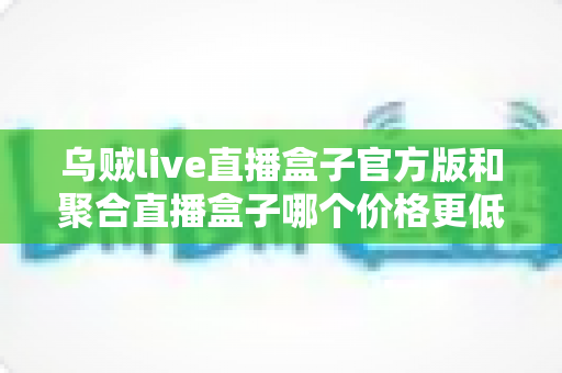 乌贼live直播盒子官方版和聚合直播盒子哪个价格更低？深度价格对比与高性价比选购指南