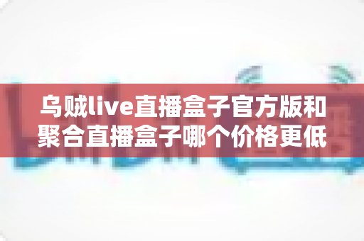 乌贼live直播盒子官方版和聚合直播盒子哪个价格更低？深度价格对比与高性价比选购指南