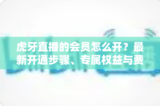 虎牙直播的会员怎么开?最新开通步骤、专属权益与费用全攻略 虎牙直播的会员怎么开?最新开通步骤、专属权益与费用全攻略