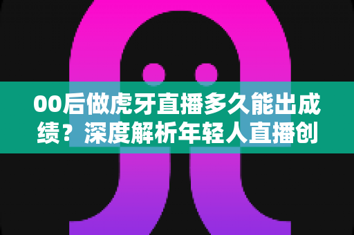 00后做虎牙直播多久能出成绩?深度解析年轻人直播创业的成功周期与实用攻略 00后做虎牙直播多久能出成绩?深度解析年轻人直播创业的成功周期与实用攻略