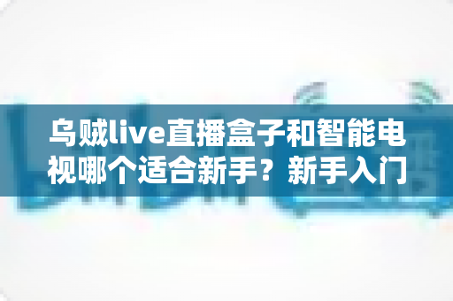 乌贼live直播盒子和智能电视哪个适合新手?新手入门选购全攻略一文读懂 乌贼live直播盒子和智能电视哪个适合新手?新手入门选购全攻略一文读懂