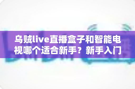 乌贼live直播盒子和智能电视哪个适合新手?新手入门选购全攻略一文读懂 乌贼live直播盒子和智能电视哪个适合新手?新手入门选购全攻略一文读懂