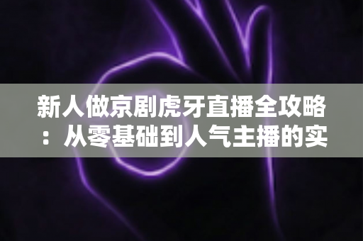 新人做京剧虎牙直播全攻略：从零基础到人气主播的实用指南