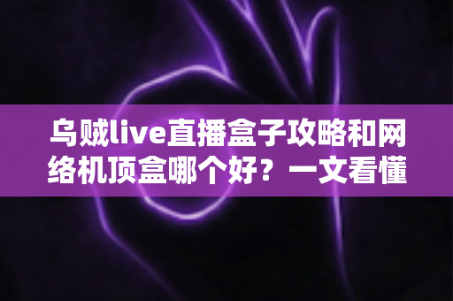乌贼live直播盒子攻略和网络机顶盒哪个好？一文看懂家庭大屏观影的最优选择方案