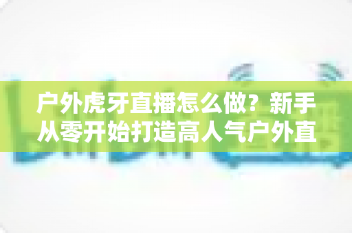 户外虎牙直播怎么做？新手从零开始打造高人气户外直播间的完整指南