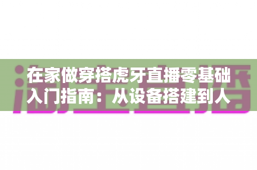 在家做穿搭虎牙直播零基础入门指南：从设备搭建到人气变现的完整攻略