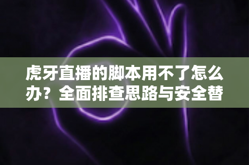 虎牙直播的脚本用不了怎么办？全面排查思路与安全替代方案指南