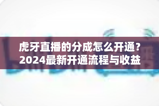 虎牙直播的分成怎么开通？2024最新开通流程与收益提升全攻略