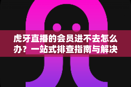 虎牙直播的会员进不去怎么办？一站式排查指南与解决技巧全解析