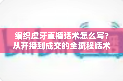 编织虎牙直播话术怎么写?从开播到成交的全流程话术搭建指南 编织虎牙直播话术怎么写?从开播到成交的全流程话术搭建指南