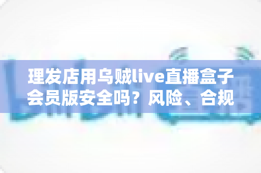 理发店用乌贼live直播盒子会员版安全吗?风险、合规与避坑全指南 理发店用乌贼live直播盒子会员版安全吗?风险、合规与避坑全指南