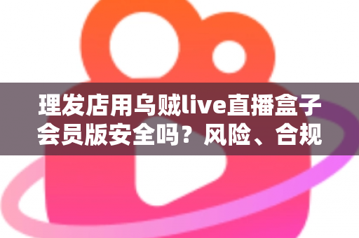 理发店用乌贼live直播盒子会员版安全吗？风险、合规与避坑全指南