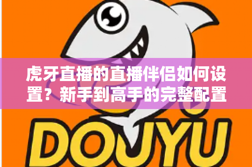 虎牙直播的直播伴侣如何设置？新手到高手的完整配置指南与开播技巧全解析