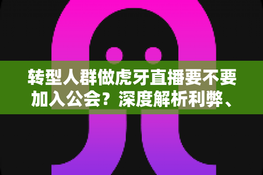 转型人群做虎牙直播要不要加入公会？深度解析利弊、避坑指南与决策策略