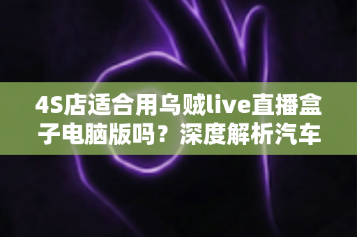 4S店适合用乌贼live直播盒子电脑版吗?深度解析汽车经销商直播获客新选择 4S店适合用乌贼live直播盒子电脑版吗?深度解析汽车经销商直播获客新选择