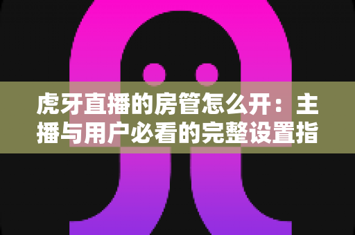 虎牙直播的房管怎么开：主播与用户必看的完整设置指南