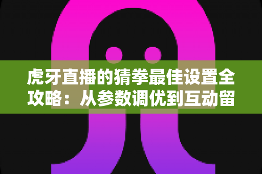 虎牙直播的猜拳最佳设置全攻略：从参数调优到互动留人的实战指南