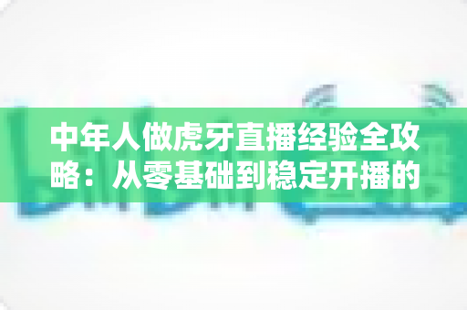 中年人做虎牙直播经验全攻略：从零基础到稳定开播的实战心得与避坑指南