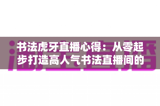 书法虎牙直播心得：从零起步打造高人气书法直播间的实战经验分享