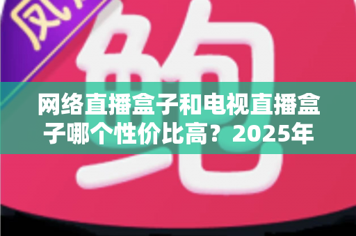网络直播盒子和电视直播盒子哪个性价比高?2025年最全选购对比指南,看完不再花冤枉钱 网络直播盒子和电视直播盒子哪个性价比高?2025年最全选购对比指南,看完不再花冤枉钱