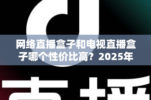 网络直播盒子和电视直播盒子哪个性价比高?2025年最全选购对比指南,看完不再花冤枉钱 网络直播盒子和电视直播盒子哪个性价比高?2025年最全选购对比指南,看完不再花冤枉钱