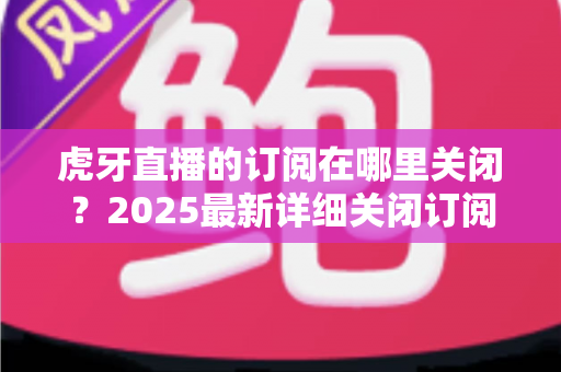 虎牙直播的订阅在哪里关闭？2025最新详细关闭订阅与取消自动续费全流程指南