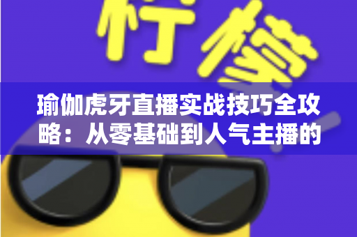 瑜伽虎牙直播实战技巧全攻略:从零基础到人气主播的进阶指南 瑜伽虎牙直播实战技巧全攻略:从零基础到人气主播的进阶指南