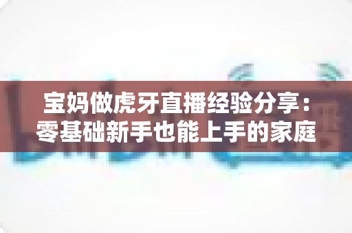 宝妈做虎牙直播经验分享:零基础新手也能上手的家庭主播成长全攻略 宝妈做虎牙直播经验分享:零基础新手也能上手的家庭主播成长全攻略