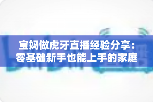 宝妈做虎牙直播经验分享：零基础新手也能上手的家庭主播成长全攻略