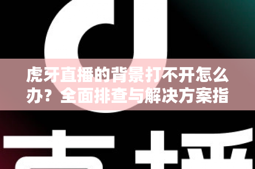 虎牙直播的背景打不开怎么办？全面排查与解决方案指南