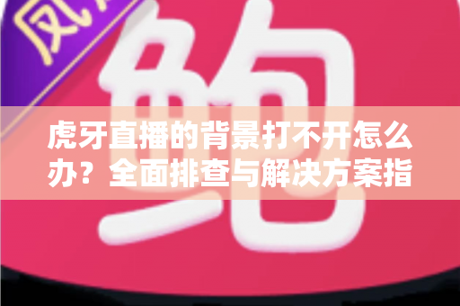 虎牙直播的背景打不开怎么办？全面排查与解决方案指南