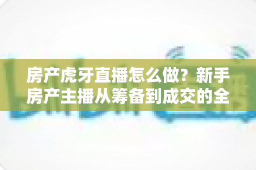 房产虎牙直播怎么做?新手房产主播从筹备到成交的全流程实战指南 房产虎牙直播怎么做?新手房产主播从筹备到成交的全流程实战指南