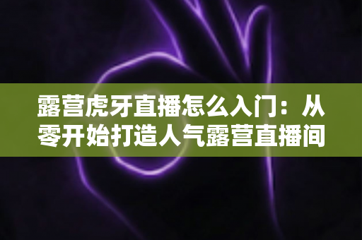 露营虎牙直播怎么入门:从零开始打造人气露营直播间的完整攻略 露营虎牙直播怎么入门:从零开始打造人气露营直播间的完整攻略