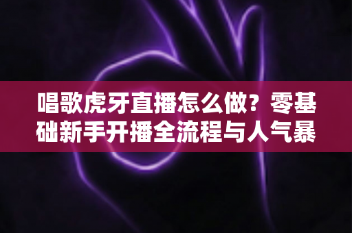 唱歌虎牙直播怎么做？零基础新手开播全流程与人气暴涨实战攻略