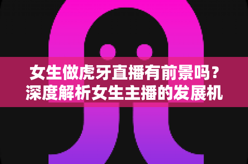 女生做虎牙直播有前景吗?深度解析女生主播的发展机遇、收入潜力与实用建议 女生做虎牙直播有前景吗?深度解析女生主播的发展机遇、收入潜力与实用建议