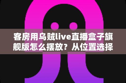 客房用乌贼live直播盒子旗舰版怎么摆放?从位置选择到细节优化的完整摆放指南 客房用乌贼live直播盒子旗舰版怎么摆放?从位置选择到细节优化的完整摆放指南
