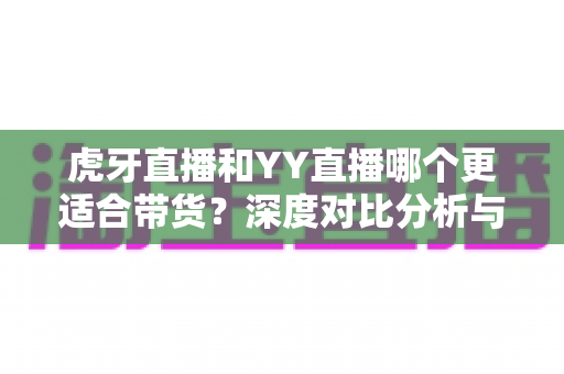 虎牙直播和YY直播哪个更适合带货？深度对比分析与选平台实用指南