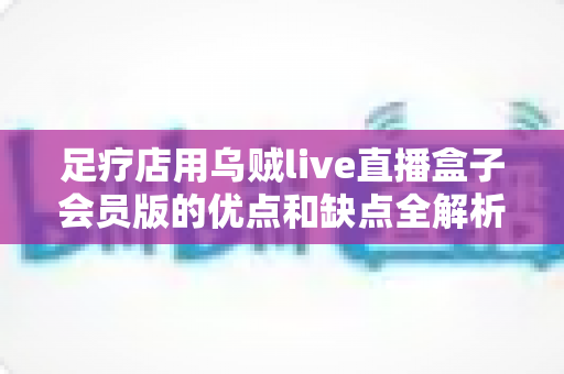 足疗店用乌贼live直播盒子会员版的优点和缺点全解析:开店前你必须知道的事 足疗店用乌贼live直播盒子会员版的优点和缺点全解析:开店前你必须知道的事