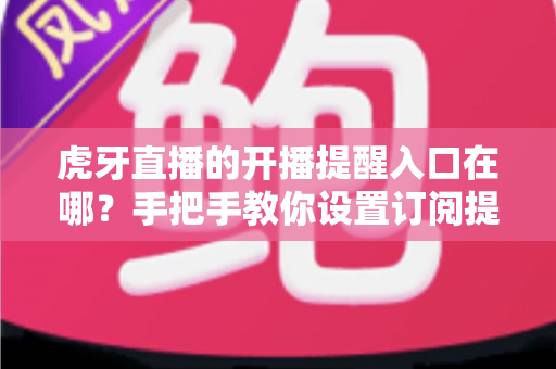 虎牙直播的开播提醒入口在哪？手把手教你设置订阅提醒，不错过任何一场精彩直播