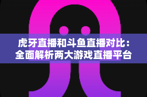 虎牙直播和斗鱼直播对比:全面解析两大游戏直播平台的差异与选择指南 虎牙直播和斗鱼直播对比:全面解析两大游戏直播平台的差异与选择指南