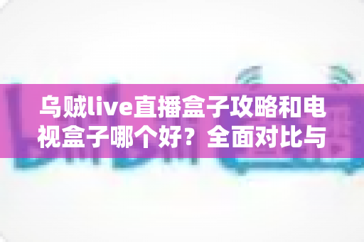乌贼live直播盒子攻略和电视盒子哪个好?全面对比与实用选购指南 乌贼live直播盒子攻略和电视盒子哪个好?全面对比与实用选购指南