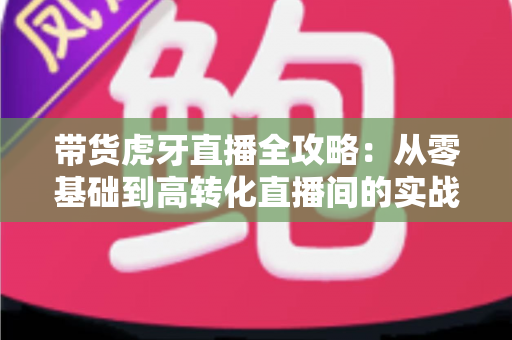 带货虎牙直播全攻略：从零基础到高转化直播间的实战指南