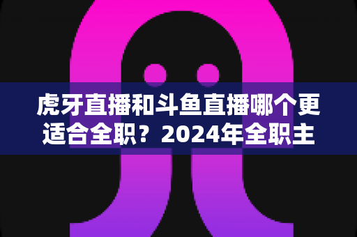 虎牙直播和斗鱼直播哪个更适合全职?2024年全职主播平台选择深度对比指南 虎牙直播和斗鱼直播哪个更适合全职?2024年全职主播平台选择深度对比指南