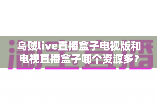 乌贼live直播盒子电视版和电视直播盒子哪个资源多?深度对比帮你选对电视直播应用 乌贼live直播盒子电视版和电视直播盒子哪个资源多?深度对比帮你选对电视直播应用