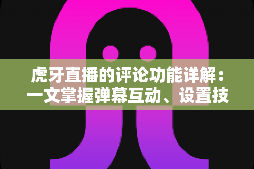 虎牙直播的评论功能详解：一文掌握弹幕互动、设置技巧与管理指南