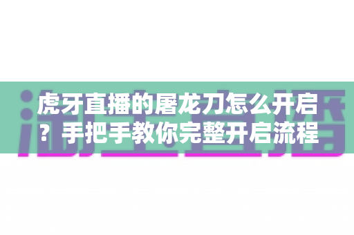虎牙直播的屠龙刀怎么开启?手把手教你完整开启流程与使用攻略 虎牙直播的屠龙刀怎么开启?手把手教你完整开启流程与使用攻略